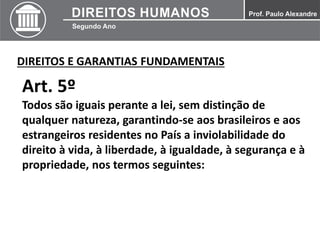 DIREITOS E GARANTIAS FUNDAMENTAIS
Art. 5º
Todos são iguais perante a lei, sem distinção de
qualquer natureza, garantindo-se aos brasileiros e aos
estrangeiros residentes no País a inviolabilidade do
direito à vida, à liberdade, à igualdade, à segurança e à
propriedade, nos termos seguintes:
 