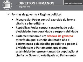  Formas de governo / Regime político:
 Monarquia: Poder central exercido de forma
vitalícia e hereditária
 República: Poder central caracterizado pela
eletividade, temporalidade e responsabilidade
 Parlamentarismo é um sistema de governo
através do qual a chefia do Estado não é
determinada pela escolha popular e o poder é
dividido com o Parlamento, que é uma
assembleia de representantes da população. A
chefia do Governo está ligada ao Parlamento.
 