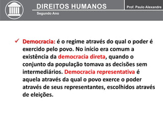  Democracia: é o regime através do qual o poder é
exercido pelo povo. No início era comum a
existência da democracia direta, quando o
conjunto da população tomava as decisões sem
intermediários. Democracia representativa é
aquela através da qual o povo exerce o poder
através de seus representantes, escolhidos através
de eleições.
 