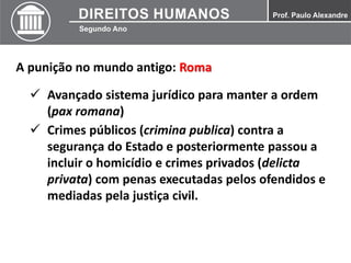A punição no mundo antigo: Roma
 Avançado sistema jurídico para manter a ordem
(pax romana)
 Crimes públicos (crimina publica) contra a
segurança do Estado e posteriormente passou a
incluir o homicídio e crimes privados (delicta
privata) com penas executadas pelos ofendidos e
mediadas pela justiça civil.
 