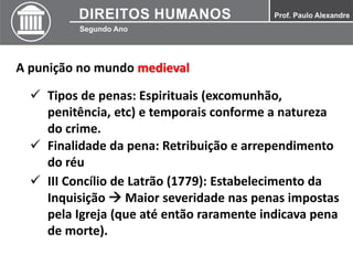 A punição no mundo medieval
 Tipos de penas: Espirituais (excomunhão,
penitência, etc) e temporais conforme a natureza
do crime.
 Finalidade da pena: Retribuição e arrependimento
do réu
 III Concílio de Latrão (1779): Estabelecimento da
Inquisição  Maior severidade nas penas impostas
pela Igreja (que até então raramente indicava pena
de morte).
 