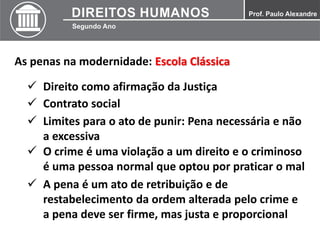 As penas na modernidade: Escola Clássica
 Direito como afirmação da Justiça
 Contrato social
 Limites para o ato de punir: Pena necessária e não
a excessiva
 O crime é uma violação a um direito e o criminoso
é uma pessoa normal que optou por praticar o mal
 A pena é um ato de retribuição e de
restabelecimento da ordem alterada pelo crime e
a pena deve ser firme, mas justa e proporcional
 