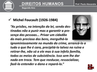  Michel Foucault (1926-1984)
“As prisões, na intenção da lei, sendo des-
tinadas não a punir mas a garantir a pre-
sença das pessoas... Privar um cidadão
do mais precioso dos bens, mergulhá-lo
ignominiosamente no mundo do crime, arrancá-lo a
tudo o que lhe é caro, precipitá-lo talvez na ruína e
retirar-lhe, não só a ele mas à sua infeliz família,
todos os meios de subsistência. Isso sem lhe dar
nada em troca. Tem que reeducar, ressocializar,
fazê-lo entender o dano e repará-lo.”
 