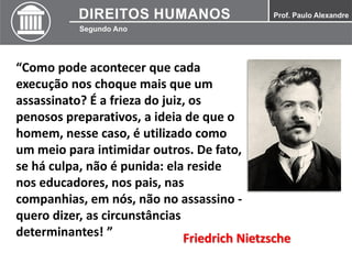 “Como pode acontecer que cada
execução nos choque mais que um
assassinato? É a frieza do juiz, os
penosos preparativos, a ideia de que o
homem, nesse caso, é utilizado como
um meio para intimidar outros. De fato,
se há culpa, não é punida: ela reside
nos educadores, nos pais, nas
companhias, em nós, não no assassino -
quero dizer, as circunstâncias
determinantes! ” Friedrich Nietzsche
 