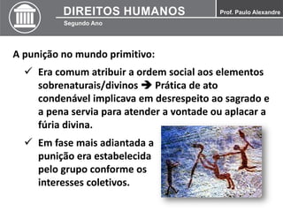 A punição no mundo primitivo:
 Era comum atribuir a ordem social aos elementos
sobrenaturais/divinos  Prática de ato
condenável implicava em desrespeito ao sagrado e
a pena servia para atender a vontade ou aplacar a
fúria divina.
 Em fase mais adiantada a
punição era estabelecida
pelo grupo conforme os
interesses coletivos.
 