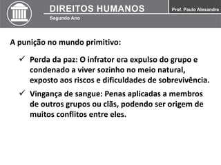 A punição no mundo primitivo:
 Perda da paz: O infrator era expulso do grupo e
condenado a viver sozinho no meio natural,
exposto aos riscos e dificuldades de sobrevivência.
 Vingança de sangue: Penas aplicadas a membros
de outros grupos ou clãs, podendo ser origem de
muitos conflitos entre eles.
 