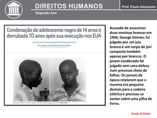 Acusado de assassinar
duas meninas brancas em
1944, George Stinner, fui
julgado por um juiz
branco e um corpo de júri
composto também
apenas por brancos. O
jovem condenado foi
julgado sem uma defesa
num processo cheio de
falhas. Os jornais da
época relataram que o
menino era pequeno
demais para a cadeira
elétrica e precisou se
sentar sobre uma pilha de
livros.
Fonte: O Globo
 