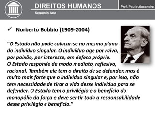  Norberto Bobbio (1909-2004)
“O Estado não pode colocar-se no mesmo plano
do indivíduo singular. O indivíduo age por raiva,
por paixão, por interesse, em defesa própria.
O Estado responde de modo mediato, reflexivo,
racional. Também ele tem o direito de se defender, mas é
muito mais forte que o indivíduo singular e, por isso, não
tem necessidade de tirar a vida desse indivíduo para se
defender. O Estado tem o privilégio e o benefício do
monopólio da força e deve sentir toda a responsabilidade
desse privilégio e benefício.”
 