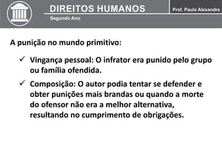 A punição no mundo primitivo:
 Vingança pessoal: O infrator era punido pelo grupo
ou família ofendida.
 Composição: O autor podia tentar se defender e
obter punições mais brandas ou quando a morte
do ofensor não era a melhor alternativa,
resultando no cumprimento de obrigações.
 