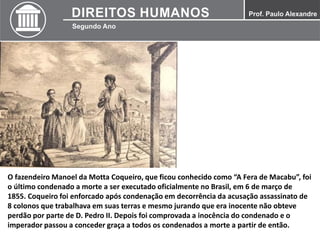 O fazendeiro Manoel da Motta Coqueiro, que ficou conhecido como “A Fera de Macabu”, foi
o último condenado a morte a ser executado oficialmente no Brasil, em 6 de março de
1855. Coqueiro foi enforcado após condenação em decorrência da acusação assassinato de
8 colonos que trabalhava em suas terras e mesmo jurando que era inocente não obteve
perdão por parte de D. Pedro II. Depois foi comprovada a inocência do condenado e o
imperador passou a conceder graça a todos os condenados a morte a partir de então.
 