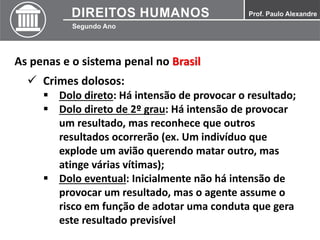 As penas e o sistema penal no Brasil
 Crimes dolosos:
 Dolo direto: Há intensão de provocar o resultado;
 Dolo direto de 2º grau: Há intensão de provocar
um resultado, mas reconhece que outros
resultados ocorrerão (ex. Um indivíduo que
explode um avião querendo matar outro, mas
atinge várias vítimas);
 Dolo eventual: Inicialmente não há intensão de
provocar um resultado, mas o agente assume o
risco em função de adotar uma conduta que gera
este resultado previsível
 