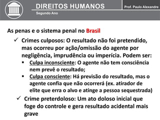 As penas e o sistema penal no Brasil
 Crimes culposos: O resultado não foi pretendido,
mas ocorreu por ação/omissão do agente por
negligência, imprudência ou imperícia. Podem ser:
 Culpa inconsciente: O agente não tem consciência
nem prevê o resultado;
 Culpa consciente: Há previsão do resultado, mas o
agente confia que não ocorrerá (ex. atirador de
elite que erra o alvo e atinge a pessoa sequestrada)
 Crime preterdoloso: Um ato doloso inicial que
foge do controle e gera resultado acidental mais
grave
 