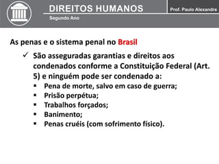 As penas e o sistema penal no Brasil
 São asseguradas garantias e direitos aos
condenados conforme a Constituição Federal (Art.
5) e ninguém pode ser condenado a:
 Pena de morte, salvo em caso de guerra;
 Prisão perpétua;
 Trabalhos forçados;
 Banimento;
 Penas cruéis (com sofrimento físico).
 