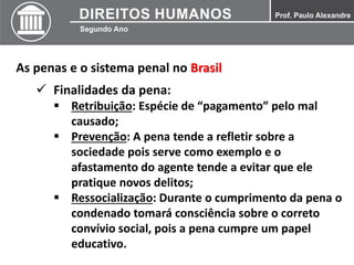 As penas e o sistema penal no Brasil
 Finalidades da pena:
 Retribuição: Espécie de “pagamento” pelo mal
causado;
 Prevenção: A pena tende a refletir sobre a
sociedade pois serve como exemplo e o
afastamento do agente tende a evitar que ele
pratique novos delitos;
 Ressocialização: Durante o cumprimento da pena o
condenado tomará consciência sobre o correto
convívio social, pois a pena cumpre um papel
educativo.
 