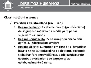 Classificação das penas
 Privativas de liberdade (reclusão):
 Regime fechado: Estabelecimento (penitenciária)
de segurança máxima ou média para penas
superiores a 8 anos;
 Regime semiaberto: Pena cumprida em colônia
agrícola, industrial ou similar;
 Regime aberto: Cumprida em casa de albergado e
baseia-se na autodisciplina do detento, que pode
trabalhar fora sem vigilância, pode participar de
eventos autorizados e se apresenta ao
estabelecimento à noite.
 