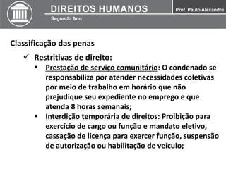 Classificação das penas
 Restritivas de direito:
 Prestação de serviço comunitário: O condenado se
responsabiliza por atender necessidades coletivas
por meio de trabalho em horário que não
prejudique seu expediente no emprego e que
atenda 8 horas semanais;
 Interdição temporária de direitos: Proibição para
exercício de cargo ou função e mandato eletivo,
cassação de licença para exercer função, suspensão
de autorização ou habilitação de veículo;
 
