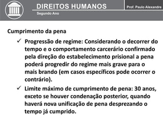 Cumprimento da pena
 Progressão de regime: Considerando o decorrer do
tempo e o comportamento carcerário confirmado
pela direção do estabelecimento prisional a pena
poderá progredir do regime mais grave para o
mais brando (em casos específicos pode ocorrer o
contrário).
 Limite máximo de cumprimento de pena: 30 anos,
exceto se houver condenação posterior, quando
haverá nova unificação de pena desprezando o
tempo já cumprido.
 