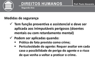 Medidas de segurança
 Tem função preventiva e assistencial e deve ser
aplicada aos inimputáveis perigosos (doentes
mentais ou com retardamento mental)
 Podem ser aplicadas quando:
 Prática de fato previsto como crime;
 Periculosidade do agente: Requer avaliar em cada
caso a possibilidade de perigo do agente e o risco
de que venha a voltar a praticar o crime.
 