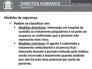 Medidas de segurança
 Podem se classificar em:
 Medidas detentivas: Internação em hospital de
custódia ou tratamento psiquiátrico e só pode ser
suspensa se confirmado que o paciente não
representa mais risco;
 Medidas restritivas: O agente é submetido a
tratamento ambulatorial e só precisa ficar
internado durante o período indicado pelo médico,
sendo encerrado o tratamento quando avaliado
que não há mais risco potencial por parte do
paciente;
 