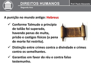 A punição no mundo antigo: Hebreus
 Conforme Talmude o princípio
de talião foi superado,
havendo penas de multa,
prisão e castigos físicos (a pena
de morte foi restrita).
 Distinção entre crimes contra a divindade e crimes
contra os semelhantes.
 Garantias em favor do réu e contra falso
testemunho.
 