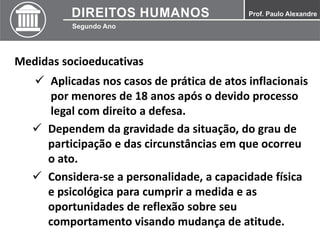 Medidas socioeducativas
 Aplicadas nos casos de prática de atos inflacionais
por menores de 18 anos após o devido processo
legal com direito a defesa.
 Dependem da gravidade da situação, do grau de
participação e das circunstâncias em que ocorreu
o ato.
 Considera-se a personalidade, a capacidade física
e psicológica para cumprir a medida e as
oportunidades de reflexão sobre seu
comportamento visando mudança de atitude.
 