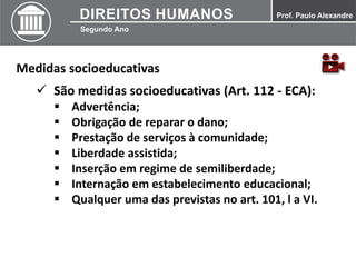 Medidas socioeducativas
 São medidas socioeducativas (Art. 112 - ECA):
 Advertência;
 Obrigação de reparar o dano;
 Prestação de serviços à comunidade;
 Liberdade assistida;
 Inserção em regime de semiliberdade;
 Internação em estabelecimento educacional;
 Qualquer uma das previstas no art. 101, l a VI.
 
