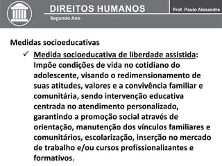 Medidas socioeducativas
 Medida socioeducativa de liberdade assistida:
Impõe condições de vida no cotidiano do
adolescente, visando o redimensionamento de
suas atitudes, valores e a convivência familiar e
comunitária, sendo intervenção educativa
centrada no atendimento personalizado,
garantindo a promoção social através de
orientação, manutenção dos vínculos familiares e
comunitários, escolarização, inserção no mercado
de trabalho e/ou cursos profissionalizantes e
formativos.
 