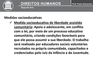 Medidas socioeducativas
 Medida socioeducativa de liberdade assistida
comunitária: Apoia o adolescente, em conflito
com a lei, por meio de um processo educativo
comunitário, criando condições favoráveis para
que ele possa assumir a sua liberdade. O trabalho
será realizado por educadores sociais voluntários
recrutados na própria comunidade, capacitados e
credenciados pelo Juiz da Infância e da Juventude.
 