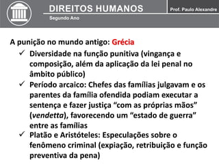 A punição no mundo antigo: Grécia
 Diversidade na função punitiva (vingança e
composição, além da aplicação da lei penal no
âmbito público)
 Período arcaico: Chefes das famílias julgavam e os
parentes da família ofendida podiam executar a
sentença e fazer justiça “com as próprias mãos”
(vendetta), favorecendo um “estado de guerra”
entre as famílias
 Platão e Aristóteles: Especulações sobre o
fenômeno criminal (expiação, retribuição e função
preventiva da pena)
 