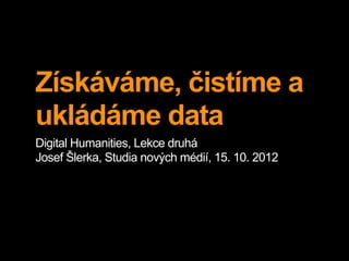 Získáváme, čistíme a
ukládáme data
Digital Humanities, Lekce druhá
Josef Šlerka, Studia nových médií, 15. 10. 2012
 