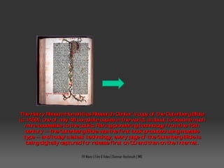 The Harry Ransom Humanities Research Center's copy of the Gutenberg Bible (c. 1450), one of only 48 complete copies in the world, is about to become much more accessible to the public. Pairing pioneering technology from the 15th century -- the Gutenberg Bible was the first book produced using movable type -- and today's latest technology, every page of the Gutenberg Bible is being digitally captured for release first on CD and then on the Internet. FH Mainz | Film & Video | Dietmar Hochmuth | IMG 