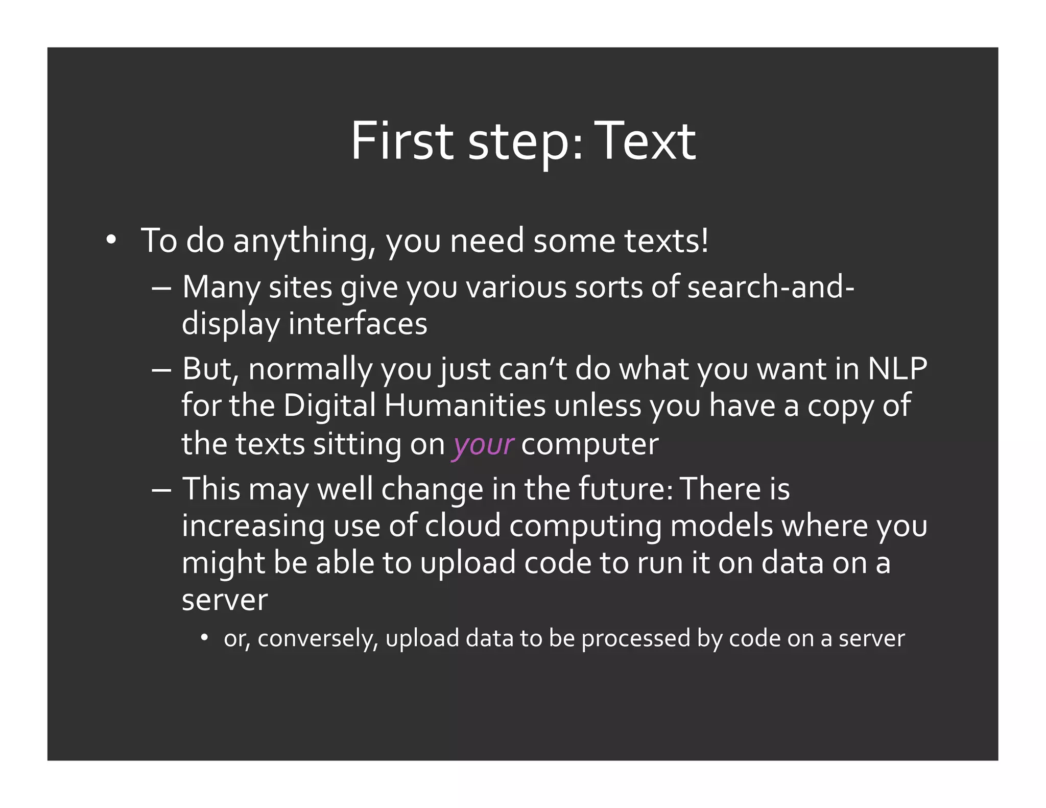 First	
  step:	
  Text	
  
•  To	
  do	
  anything,	
  you	
  need	
  some	
  texts!	
  
    –  Many	
  sites	
  give	
  you	
  various	
  sorts	
  of	
  search-­‐and-­‐
       display	
  interfaces	
  
    –  But,	
  normally	
  you	
  just	
  can’t	
  do	
  what	
  you	
  want	
  in	
  NLP	
  
       for	
  the	
  Digital	
  Humanities	
  unless	
  you	
  have	
  a	
  copy	
  of	
  
       the	
  texts	
  sitting	
  on	
  your	
  computer	
  
    –  This	
  may	
  well	
  change	
  in	
  the	
  future:	
  There	
  is	
  
       increasing	
  use	
  of	
  cloud	
  computing	
  models	
  where	
  you	
  
       might	
  be	
  able	
  to	
  upload	
  code	
  to	
  run	
  it	
  on	
  data	
  on	
  a	
  
       server	
  
         •  or,	
  conversely,	
  upload	
  data	
  to	
  be	
  processed	
  by	
  code	
  on	
  a	
  server	
  	
  	
  
 