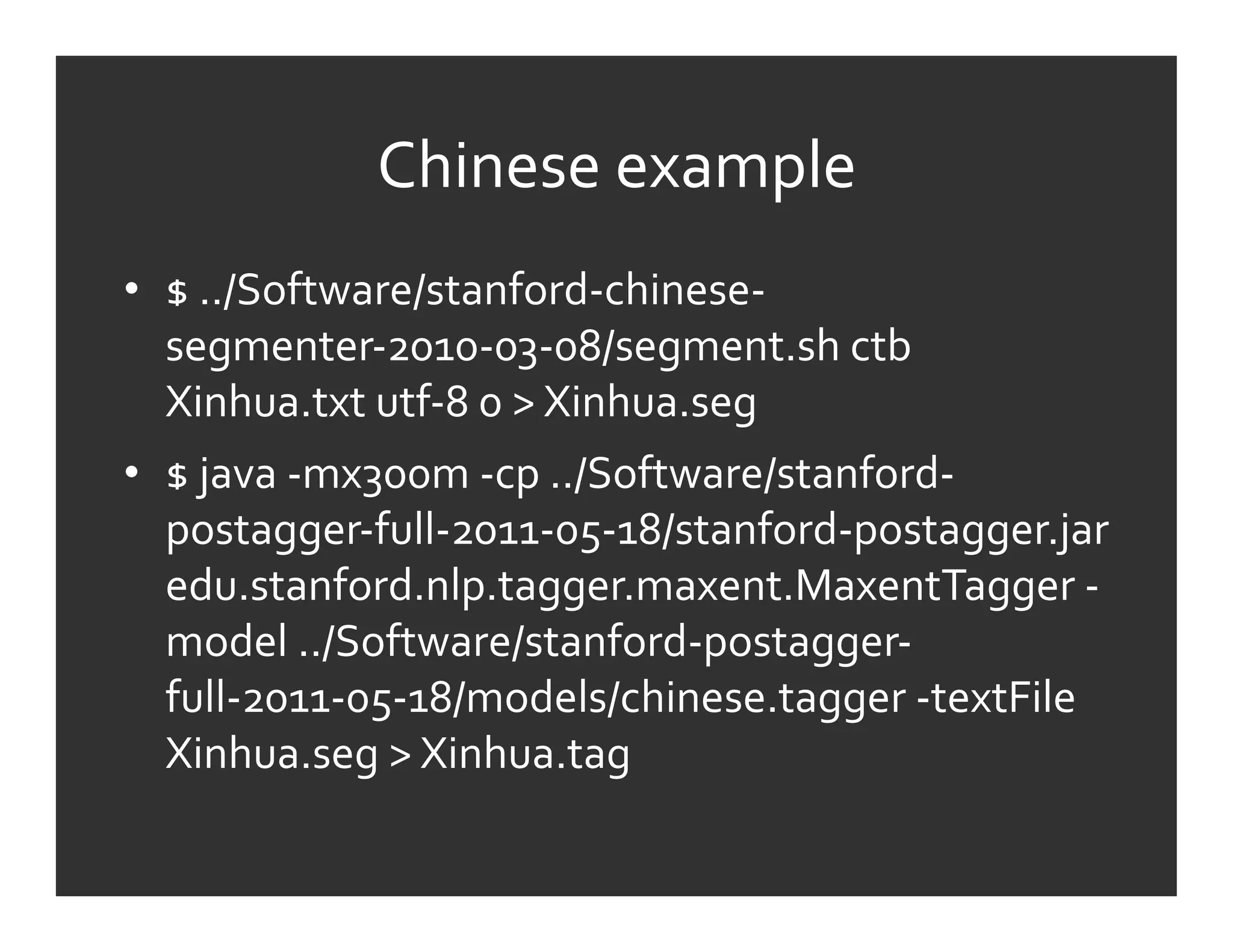 Chinese	
  example	
  
•  $	
  ../Software/stanford-­‐chinese-­‐
   segmenter-­‐2010-­‐03-­‐08/segment.sh	
  ctb	
  
   Xinhua.txt	
  utf-­‐8	
  0	
  >	
  Xinhua.seg	
  
•  $	
  java	
  -­‐mx300m	
  -­‐cp	
  ../Software/stanford-­‐
   postagger-­‐full-­‐2011-­‐05-­‐18/stanford-­‐postagger.jar	
  
   edu.stanford.nlp.tagger.maxent.MaxentTagger	
  -­‐
   model	
  ../Software/stanford-­‐postagger-­‐
   full-­‐2011-­‐05-­‐18/models/chinese.tagger	
  -­‐textFile	
  
   Xinhua.seg	
  >	
  Xinhua.tag	
  
 