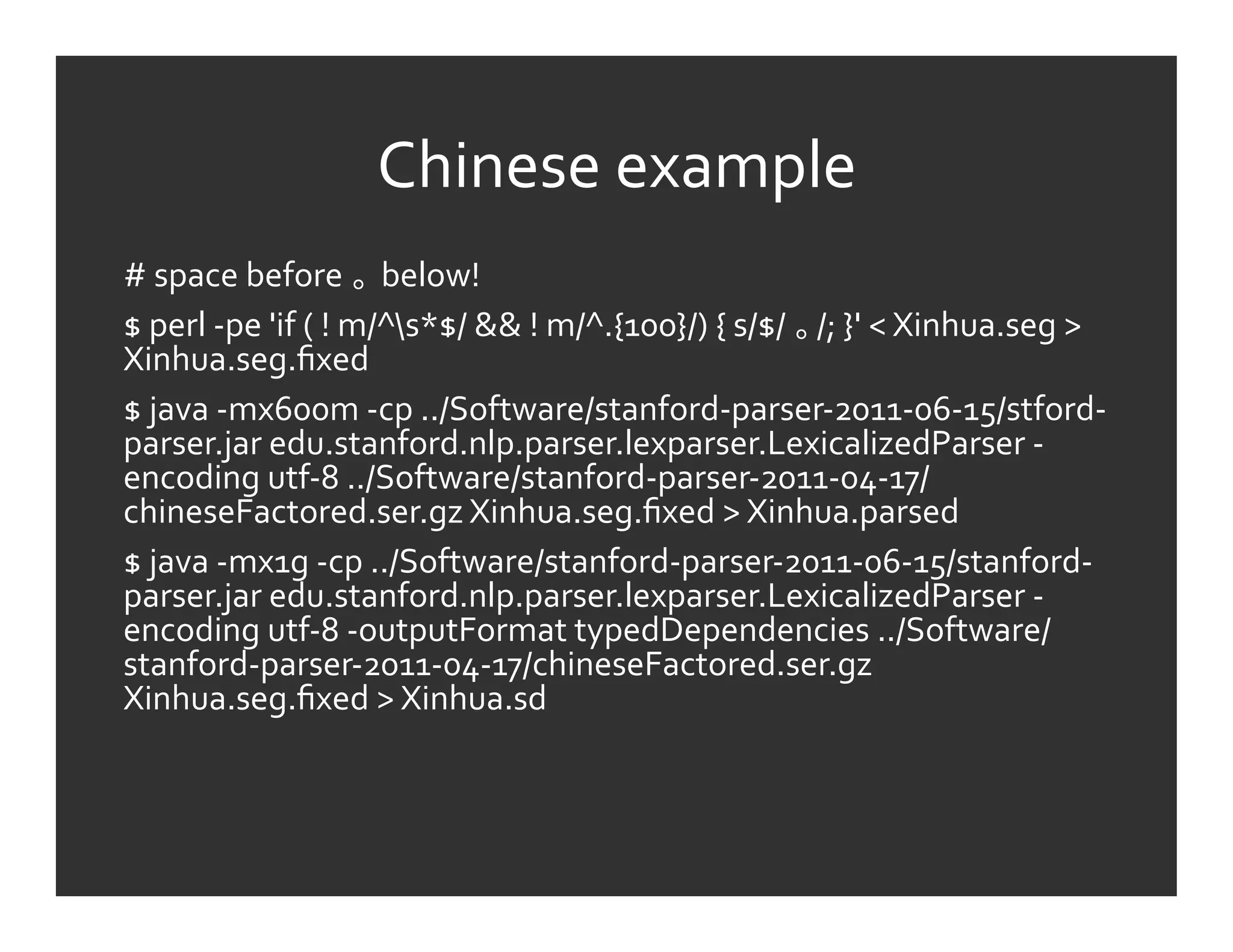 Chinese	
  example	
  
#	
  space	
  before	
   	
  below!	
  
$	
  perl	
  -­‐pe	
  'if	
  (	
  !	
  m/^s*$/	
  &&	
  !	
  m/^.{100}/)	
  {	
  s/$/	
   /;	
  }'	
  <	
  Xinhua.seg	
  >	
  
Xinhua.seg.ﬁxed	
  
$	
  java	
  -­‐mx600m	
  -­‐cp	
  ../Software/stanford-­‐parser-­‐2011-­‐06-­‐15/stford-­‐
parser.jar	
  edu.stanford.nlp.parser.lexparser.LexicalizedParser	
  -­‐
encoding	
  utf-­‐8	
  ../Software/stanford-­‐parser-­‐2011-­‐04-­‐17/
chineseFactored.ser.gz	
  Xinhua.seg.ﬁxed	
  >	
  Xinhua.parsed	
  
$	
  java	
  -­‐mx1g	
  -­‐cp	
  ../Software/stanford-­‐parser-­‐2011-­‐06-­‐15/stanford-­‐
parser.jar	
  edu.stanford.nlp.parser.lexparser.LexicalizedParser	
  -­‐
encoding	
  utf-­‐8	
  -­‐outputFormat	
  typedDependencies	
  ../Software/
stanford-­‐parser-­‐2011-­‐04-­‐17/chineseFactored.ser.gz	
  
Xinhua.seg.ﬁxed	
  >	
  Xinhua.sd	
  
 