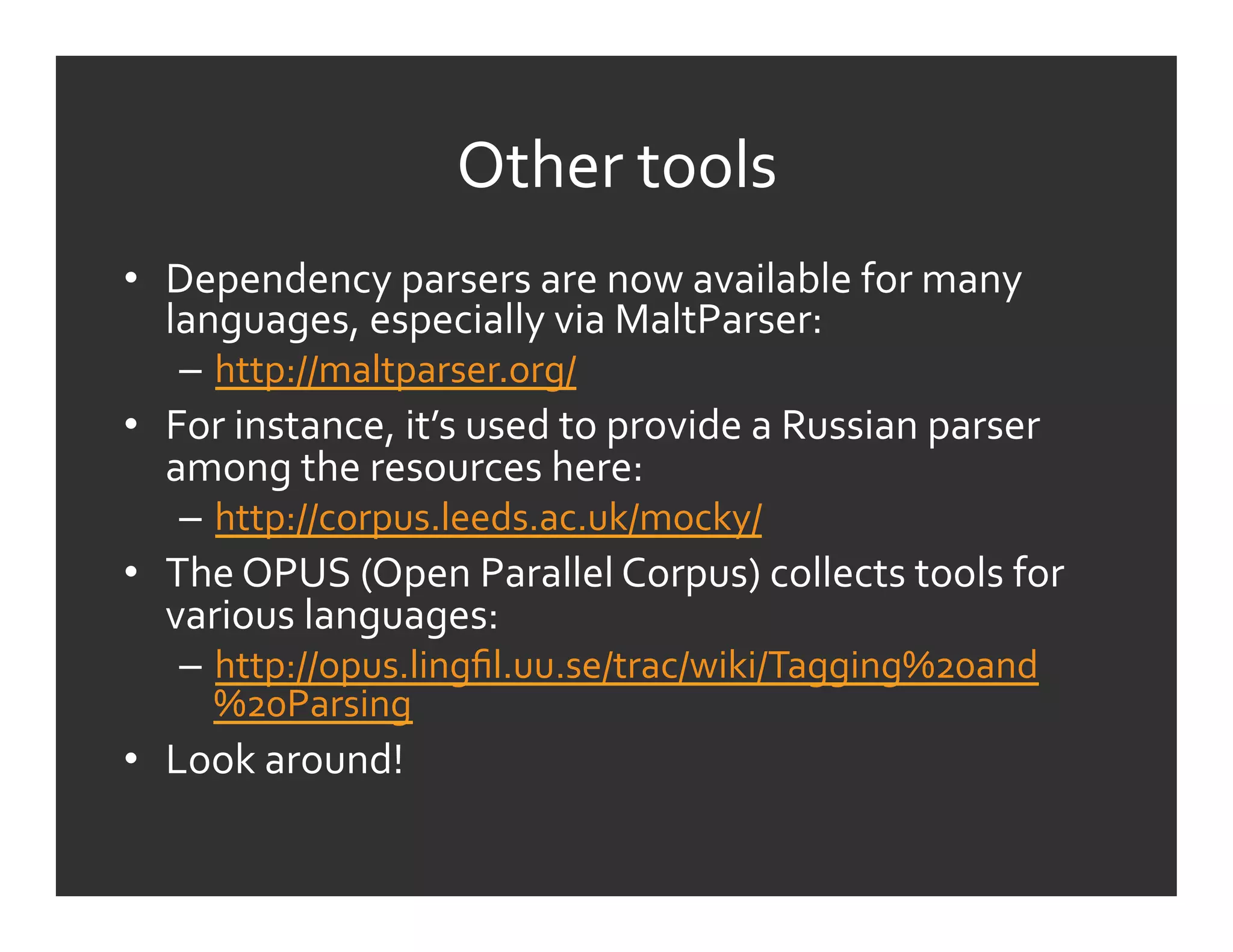 Other	
  tools	
  
•  Dependency	
  parsers	
  are	
  now	
  available	
  for	
  many	
  
   languages,	
  especially	
  via	
  MaltParser:	
  
    –  http://maltparser.org/	
  
•  For	
  instance,	
  it’s	
  used	
  to	
  provide	
  a	
  Russian	
  parser	
  
   among	
  the	
  resources	
  here:	
  
    –  http://corpus.leeds.ac.uk/mocky/	
  	
  
•  The	
  OPUS	
  (Open	
  Parallel	
  Corpus)	
  collects	
  tools	
  for	
  
   various	
  languages:	
  
    –  http://opus.lingﬁl.uu.se/trac/wiki/Tagging%20and
       %20Parsing	
  
•  Look	
  around!	
  
 