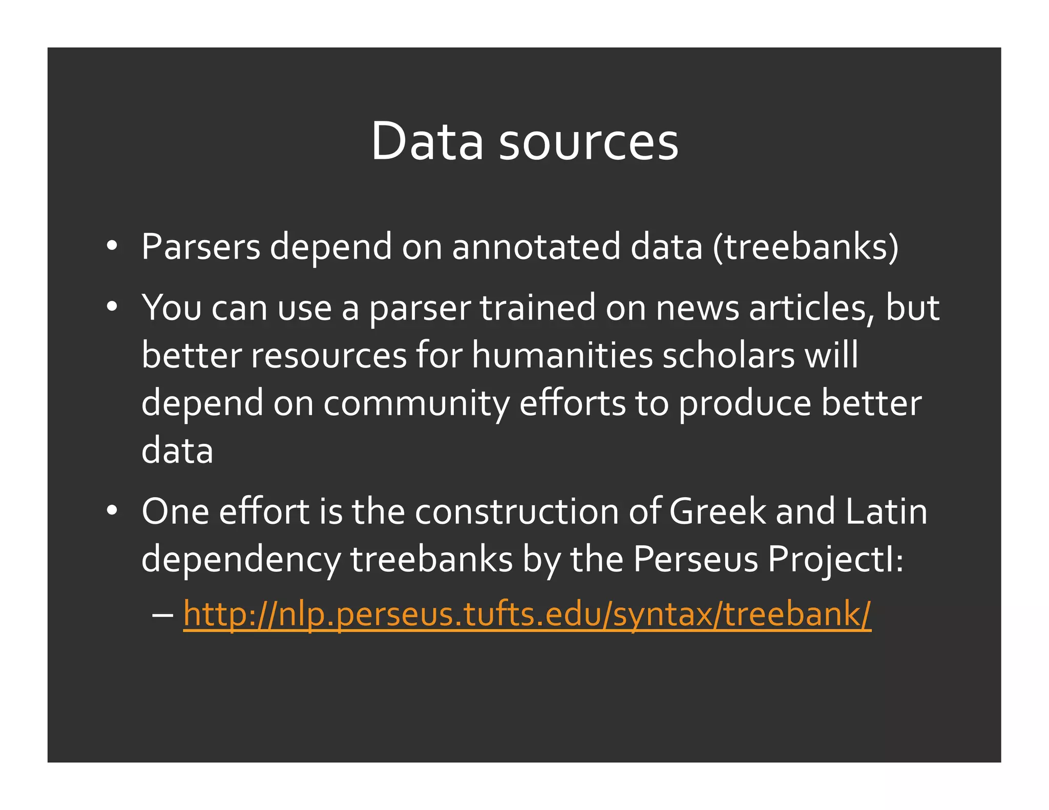 Data	
  sources	
  
•  Parsers	
  depend	
  on	
  annotated	
  data	
  (treebanks)	
  
•  You	
  can	
  use	
  a	
  parser	
  trained	
  on	
  news	
  articles,	
  but	
  
   better	
  resources	
  for	
  humanities	
  scholars	
  will	
  
   depend	
  on	
  community	
  eﬀorts	
  to	
  produce	
  better	
  
   data	
  
•  One	
  eﬀort	
  is	
  the	
  construction	
  of	
  Greek	
  and	
  Latin	
  
   dependency	
  treebanks	
  by	
  the	
  Perseus	
  ProjectI:	
  
    –  http://nlp.perseus.tufts.edu/syntax/treebank/	
  	
  
 
