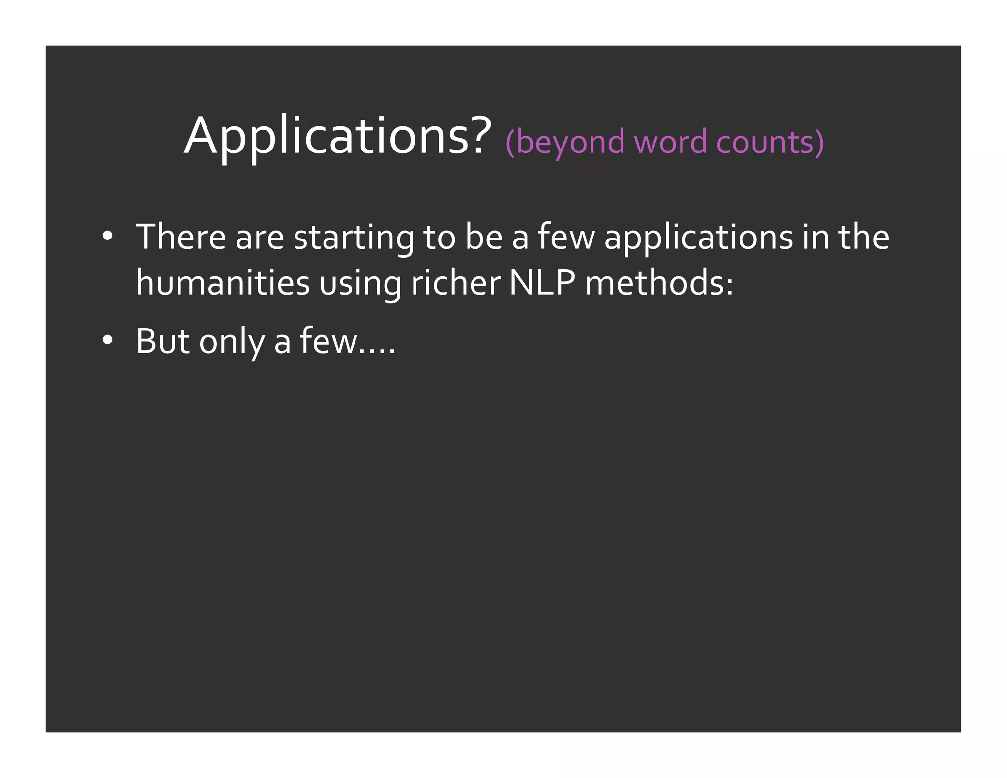 Applications?	
  (beyond	
  word	
  counts)	
  
•  There	
  are	
  starting	
  to	
  be	
  a	
  few	
  applications	
  in	
  the	
  
   humanities	
  using	
  richer	
  NLP	
  methods:	
  
•  But	
  only	
  a	
  few….	
  
 