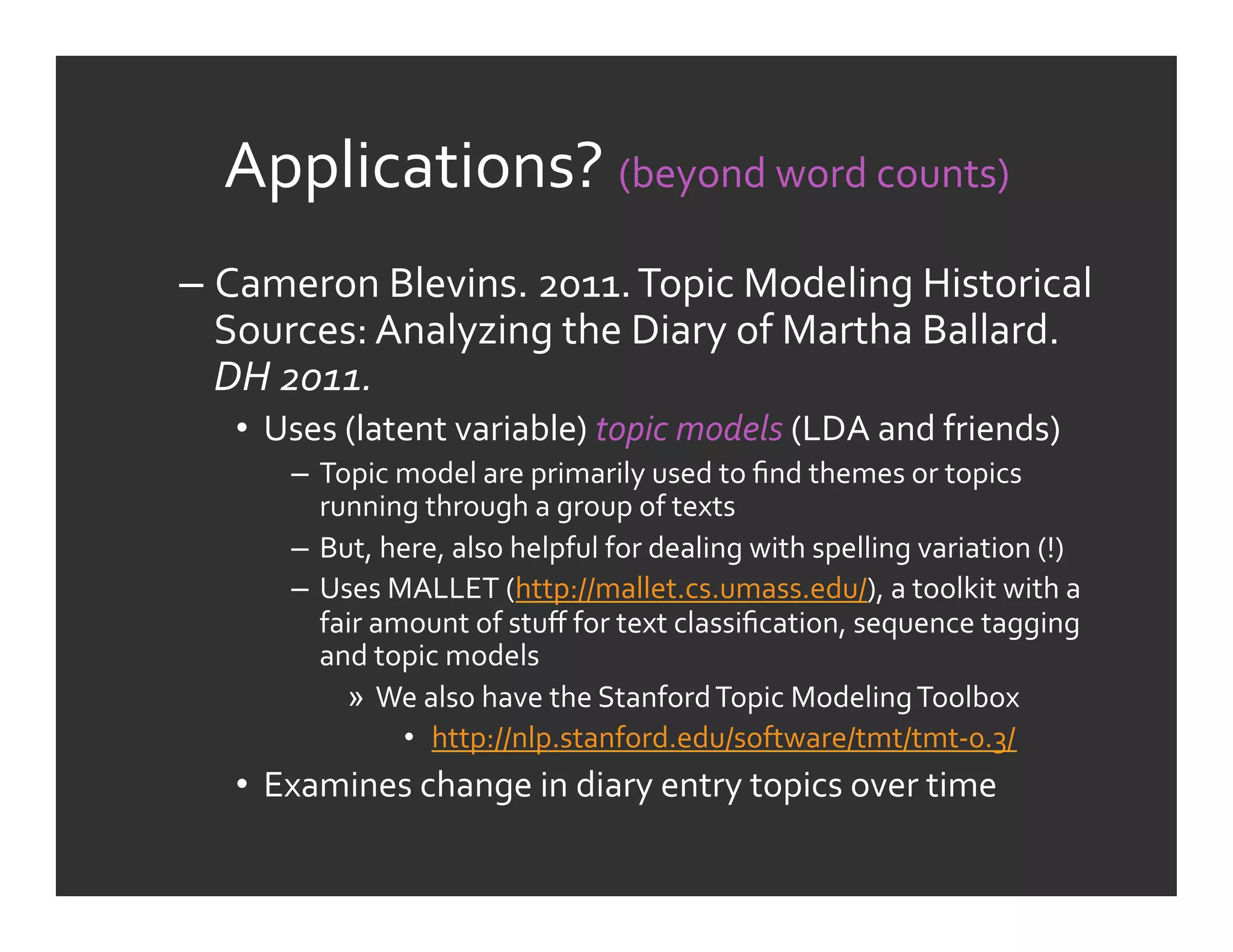 Applications?	
  (beyond	
  word	
  counts)	
  
–  Cameron	
  Blevins.	
  2011.	
  Topic	
  Modeling	
  Historical	
  
   Sources:	
  Analyzing	
  the	
  Diary	
  of	
  Martha	
  Ballard.	
  
   DH	
  2011.	
  
    •  Uses	
  (latent	
  variable)	
  topic	
  models	
  (LDA	
  and	
  friends)	
  
         –  Topic	
  model	
  are	
  primarily	
  used	
  to	
  ﬁnd	
  themes	
  or	
  topics	
  
            running	
  through	
  a	
  group	
  of	
  texts	
  
         –  But,	
  here,	
  also	
  helpful	
  for	
  dealing	
  with	
  spelling	
  variation	
  (!)	
  
         –  Uses	
  MALLET	
  (http://mallet.cs.umass.edu/),	
  a	
  toolkit	
  with	
  a	
  
            fair	
  amount	
  of	
  stuﬀ	
  for	
  text	
  classiﬁcation,	
  sequence	
  tagging	
  
            and	
  topic	
  models	
  
              »  We	
  also	
  have	
  the	
  Stanford	
  Topic	
  Modeling	
  Toolbox	
  
                      •  http://nlp.stanford.edu/software/tmt/tmt-­‐0.3/	
  
    •  Examines	
  change	
  in	
  diary	
  entry	
  topics	
  over	
  time	
  
 