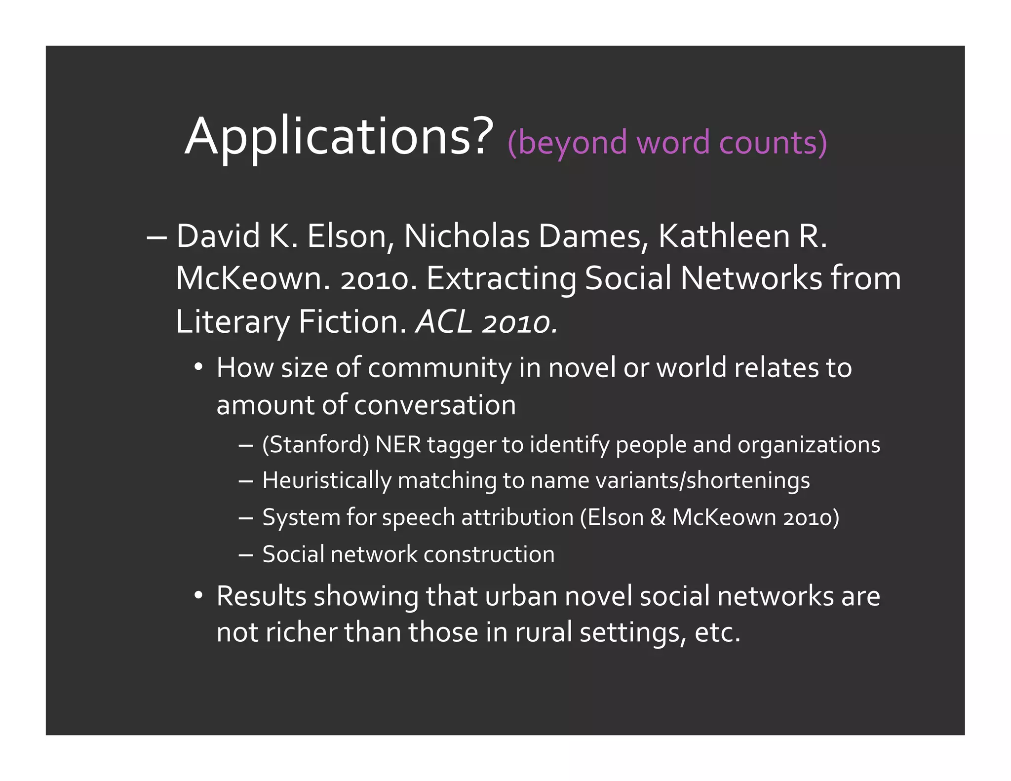 Applications?	
  (beyond	
  word	
  counts)	
  
–  David	
  K.	
  Elson,	
  Nicholas	
  Dames,	
  Kathleen	
  R.	
  
   McKeown.	
  2010.	
  Extracting	
  Social	
  Networks	
  from	
  
   Literary	
  Fiction.	
  ACL	
  2010.	
  
    •  How	
  size	
  of	
  community	
  in	
  novel	
  or	
  world	
  relates	
  to	
  
       amount	
  of	
  conversation	
  
         –  (Stanford)	
  NER	
  tagger	
  to	
  identify	
  people	
  and	
  organizations	
  
         –  Heuristically	
  matching	
  to	
  name	
  variants/shortenings	
  
         –  System	
  for	
  speech	
  attribution	
  (Elson	
  &	
  McKeown	
  2010)	
  
         –  Social	
  network	
  construction	
  
    •  Results	
  showing	
  that	
  urban	
  novel	
  social	
  networks	
  are	
  
       not	
  richer	
  than	
  those	
  in	
  rural	
  settings,	
  etc.	
  
 