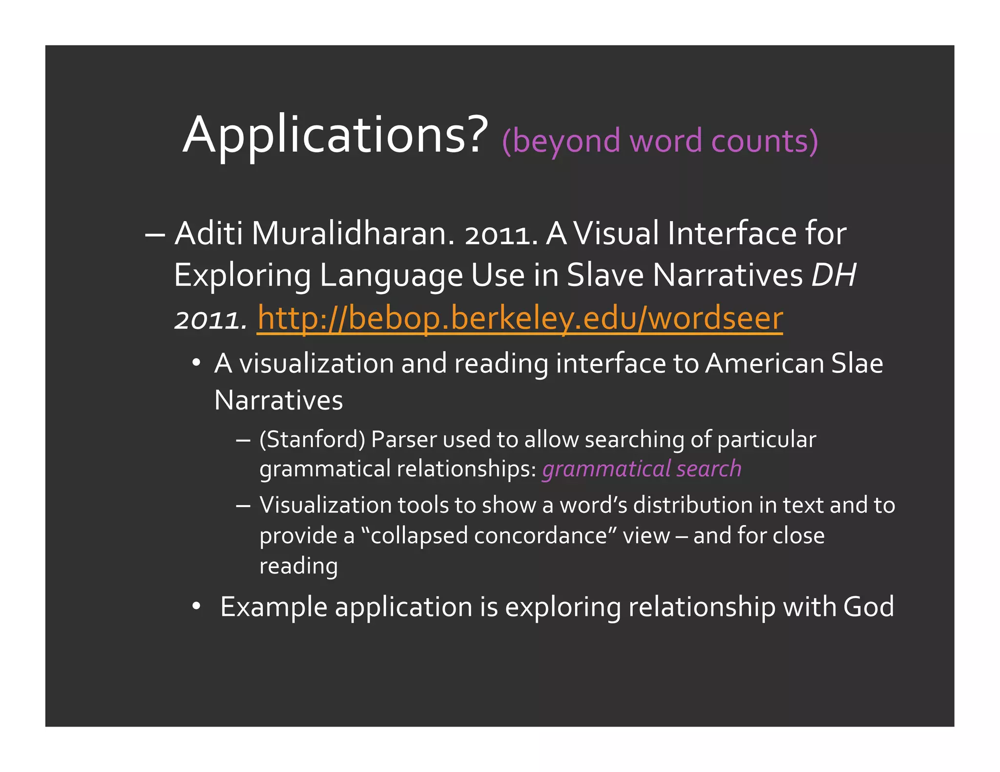 Applications?	
  (beyond	
  word	
  counts)	
  
–  Aditi	
  Muralidharan.	
  2011.	
  A	
  Visual	
  Interface	
  for	
  
   Exploring	
  Language	
  Use	
  in	
  Slave	
  Narratives	
  DH	
  
   2011.	
  http://bebop.berkeley.edu/wordseer	
  	
  
    •  A	
  visualization	
  and	
  reading	
  interface	
  to	
  American	
  Slae	
  
       Narratives	
  
         –  (Stanford)	
  Parser	
  used	
  to	
  allow	
  searching	
  of	
  particular	
  
            grammatical	
  relationships:	
  grammatical	
  search	
  
         –  Visualization	
  tools	
  to	
  show	
  a	
  word’s	
  distribution	
  in	
  text	
  and	
  to	
  
            provide	
  a	
  “collapsed	
  concordance”	
  view	
  –	
  and	
  for	
  close	
  
            reading	
  
    •  	
  Example	
  application	
  is	
  exploring	
  relationship	
  with	
  God	
  
 