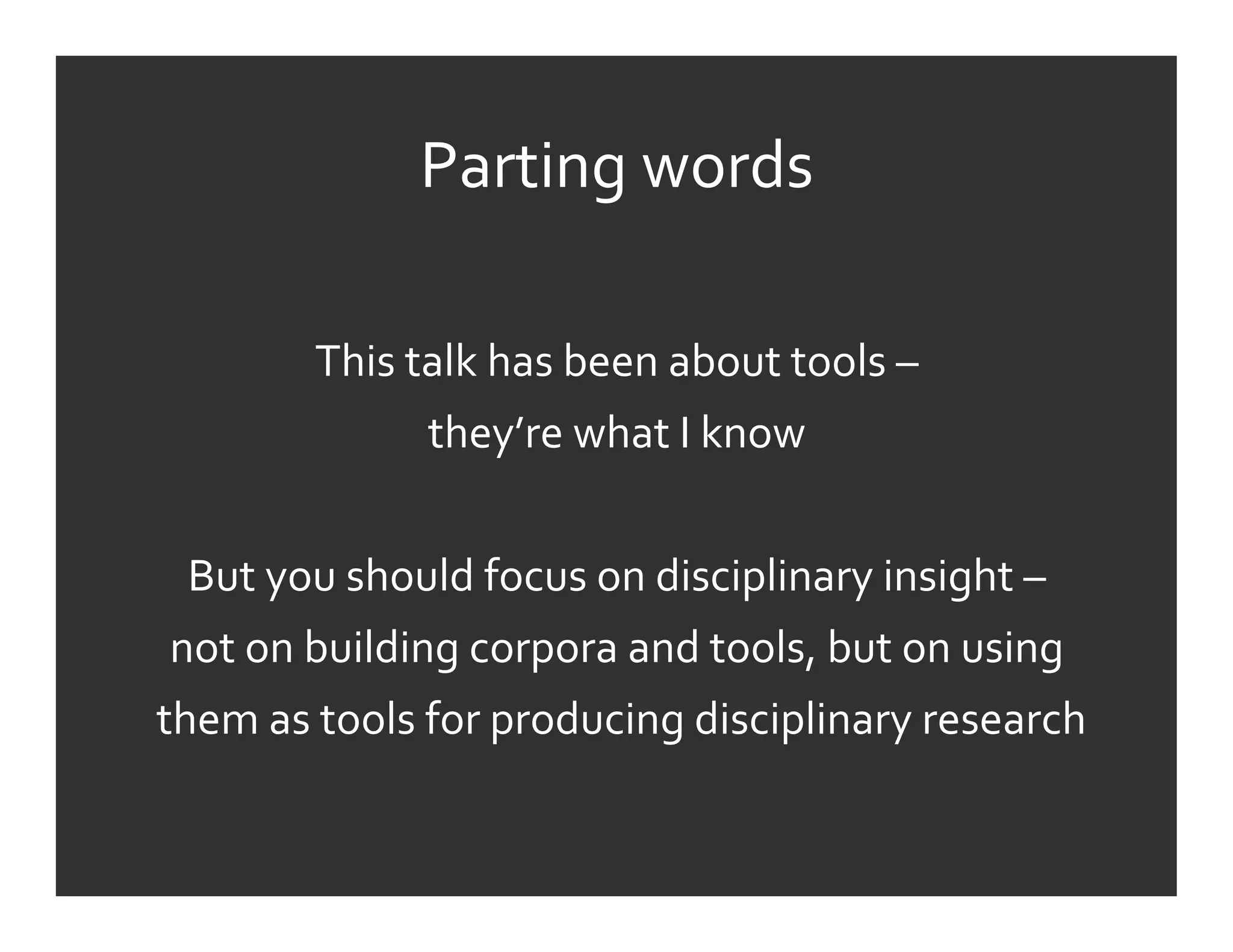 Parting	
  words	
  
                                        	
  
             This	
  talk	
  has	
  been	
  about	
  tools	
  –	
  	
  
                       they’re	
  what	
  I	
  know	
  
                                        	
  
   But	
  you	
  should	
  focus	
  on	
  disciplinary	
  insight	
  –	
  
 not	
  on	
  building	
  corpora	
  and	
  tools,	
  but	
  on	
  using	
  
	
  them	
  as	
  tools	
  for	
  producing	
  disciplinary	
  research	
  
                                        	
  
 