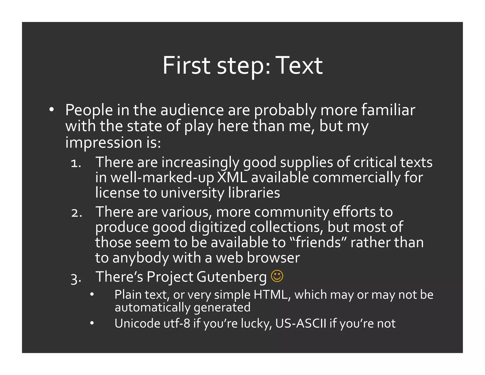 First	
  step:	
  Text	
  
•  People	
  in	
  the	
  audience	
  are	
  probably	
  more	
  familiar	
  
   with	
  the	
  state	
  of	
  play	
  here	
  than	
  me,	
  but	
  my	
  
   impression	
  is:	
  
    1.  There	
  are	
  increasingly	
  good	
  supplies	
  of	
  critical	
  texts	
  
        in	
  well-­‐marked-­‐up	
  XML	
  available	
  commercially	
  for	
  
        license	
  to	
  university	
  libraries	
  
    2.  There	
  are	
  various,	
  more	
  community	
  eﬀorts	
  to	
  
        produce	
  good	
  digitized	
  collections,	
  but	
  most	
  of	
  
        those	
  seem	
  to	
  be	
  available	
  to	
  “friends”	
  rather	
  than	
  
        to	
  anybody	
  with	
  a	
  web	
  browser	
  
    3.  There’s	
  Project	
  Gutenberg	
  	
  
        •    Plain	
  text,	
  or	
  very	
  simple	
  HTML,	
  which	
  may	
  or	
  may	
  not	
  be	
  
             automatically	
  generated	
  
        •    Unicode	
  utf-­‐8	
  if	
  you’re	
  lucky,	
  US-­‐ASCII	
  if	
  you’re	
  not	
  
 
