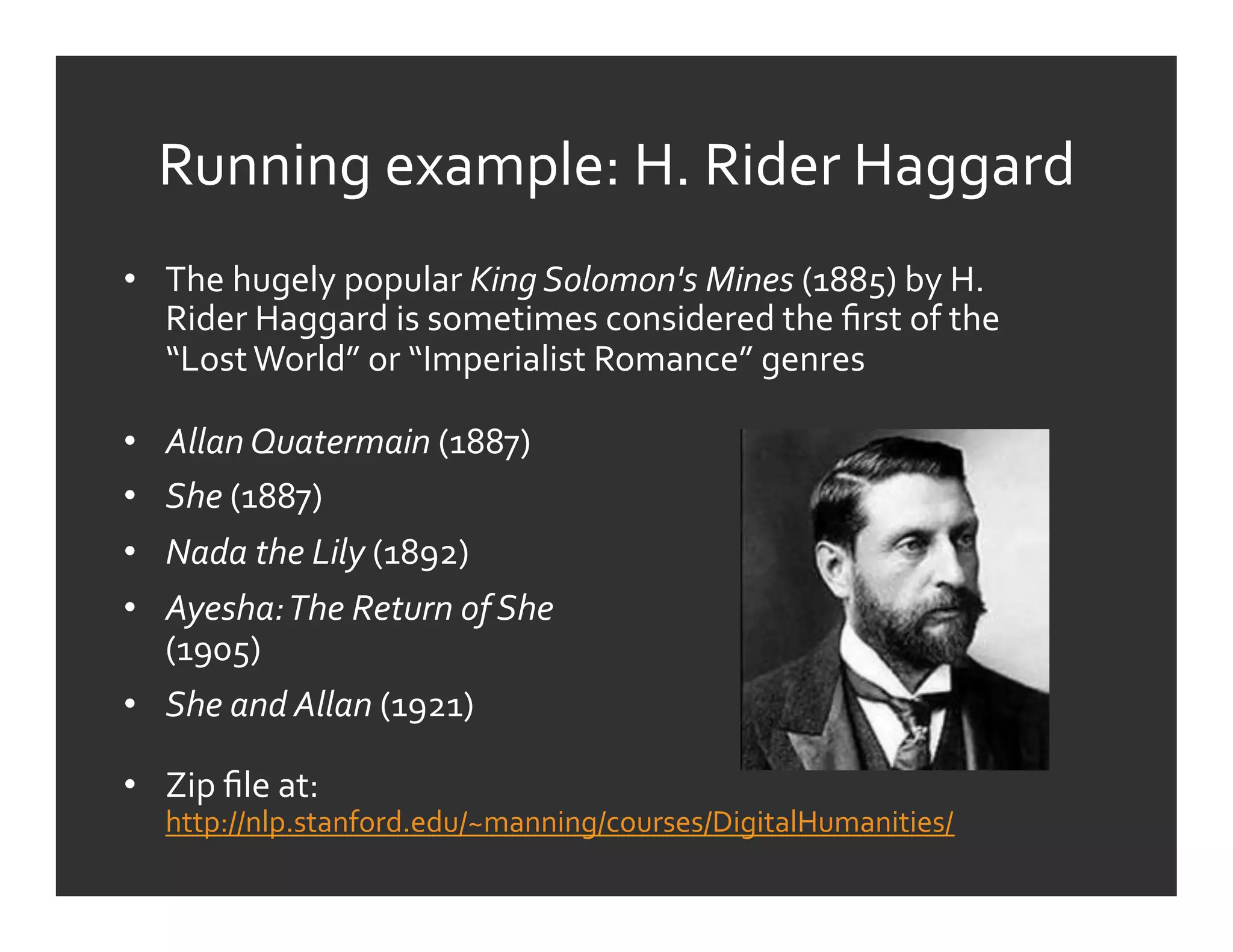 Running	
  example:	
  H.	
  Rider	
  Haggard	
  
•  The	
  hugely	
  popular	
  King	
  Solomon's	
  Mines	
  (1885)	
  by	
  H.	
  
   Rider	
  Haggard	
  is	
  sometimes	
  considered	
  the	
  ﬁrst	
  of	
  the	
  
   “Lost	
  World”	
  or	
  “Imperialist	
  Romance”	
  genres	
  

•  Allan	
  Quatermain	
  (1887)	
  
•  She	
  (1887)	
  
•  Nada	
  the	
  Lily	
  (1892)	
  
•  Ayesha:	
  The	
  Return	
  of	
  She	
  
   (1905)	
  
•  She	
  and	
  Allan	
  (1921)	
  

•  Zip	
  ﬁle	
  at:	
  
     http://nlp.stanford.edu/~manning/courses/DigitalHumanities/	
  	
  
 