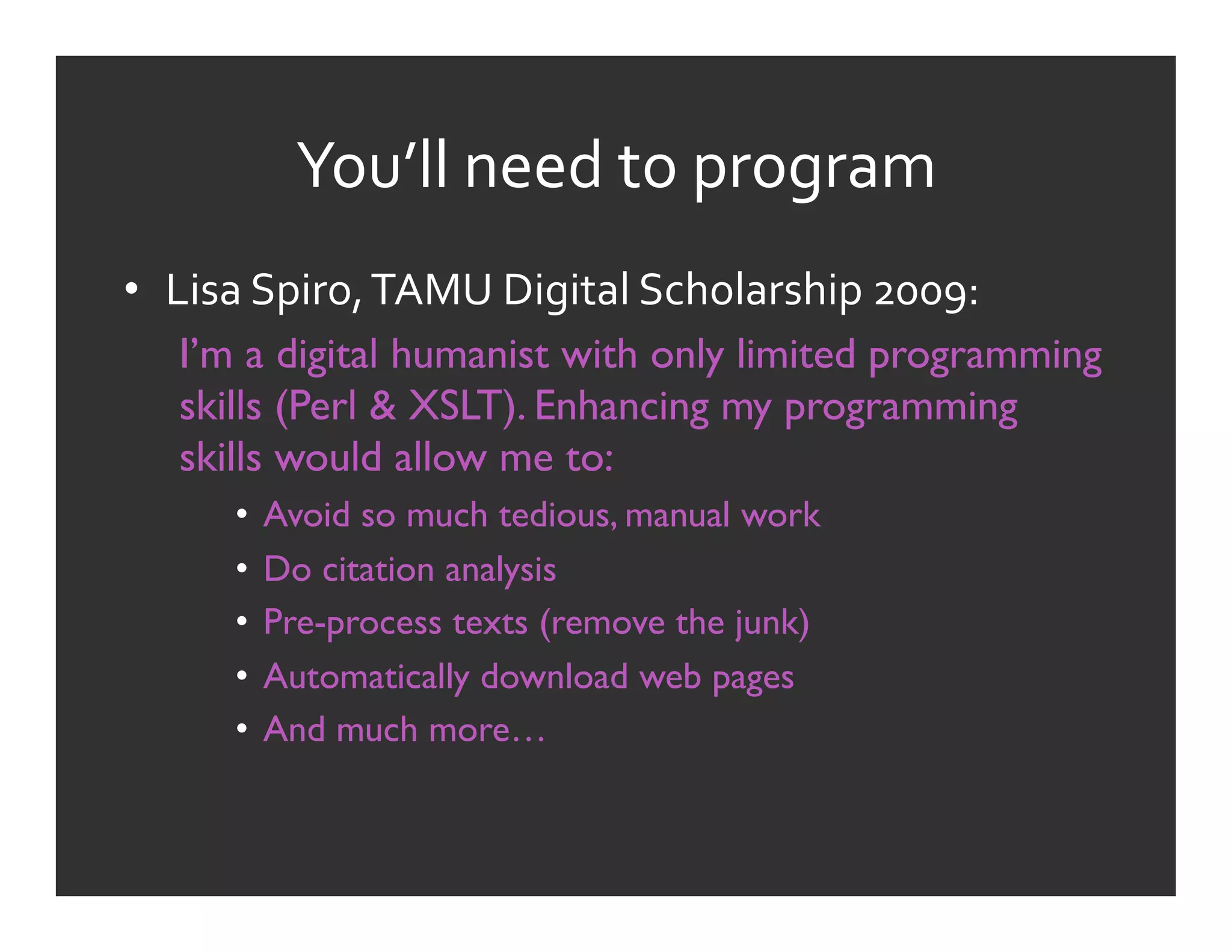 You’ll	
  need	
  to	
  program	
  
•  Lisa	
  Spiro,	
  TAMU	
  Digital	
  Scholarship	
  2009:	
  
    I’m a digital humanist with only limited programming
    skills (Perl & XSLT). Enhancing my programming
    skills would allow me to:
        •  Avoid so much tedious, manual work
        •  Do citation analysis
        •  Pre-process texts (remove the junk)
        •  Automatically download web pages
        •  And much more…
 