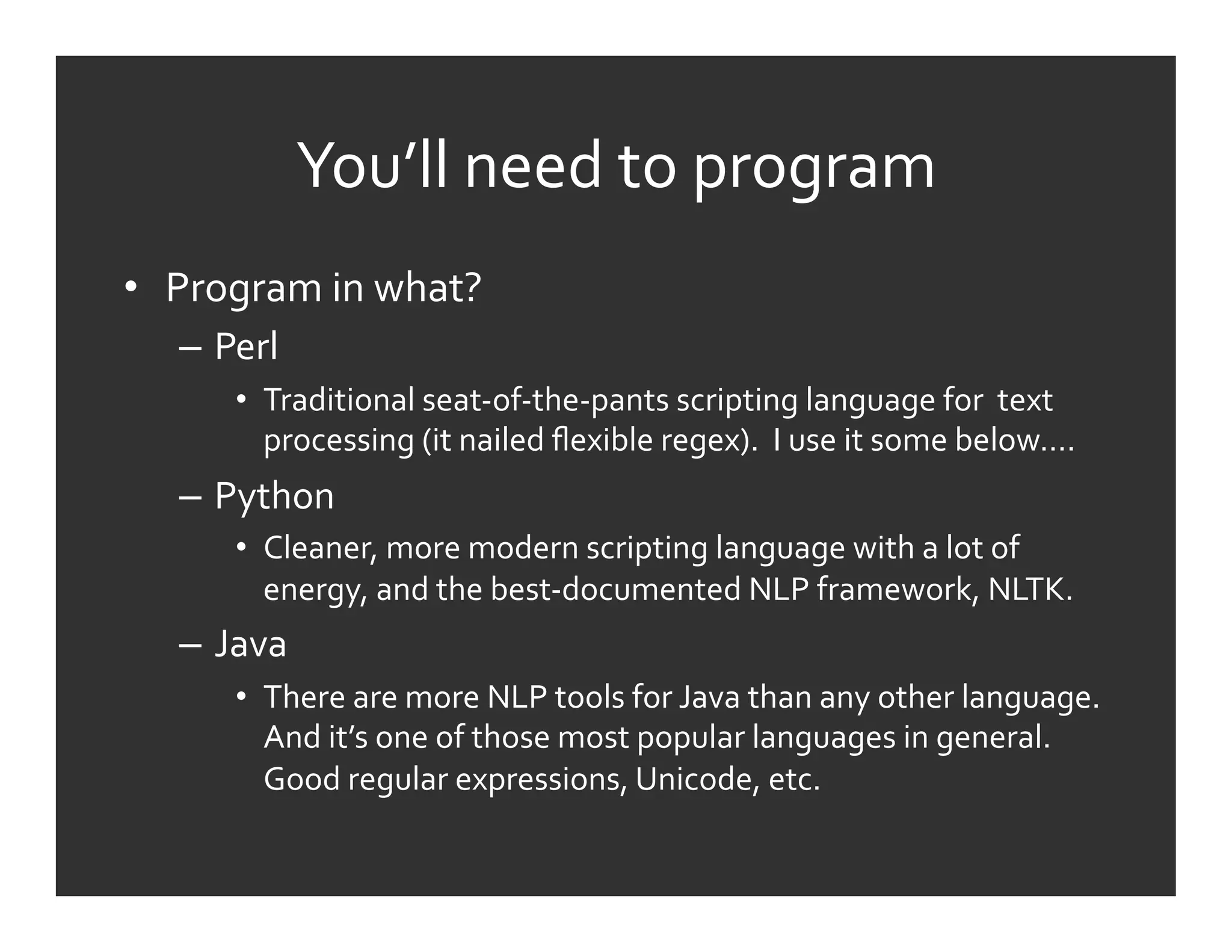 You’ll	
  need	
  to	
  program	
  
•  Program	
  in	
  what?	
  
    –  Perl	
  
         •  Traditional	
  seat-­‐of-­‐the-­‐pants	
  scripting	
  language	
  for	
  	
  text	
  
            processing	
  (it	
  nailed	
  ﬂexible	
  regex).	
  	
  I	
  use	
  it	
  some	
  below….	
  
    –  Python	
  
         •  Cleaner,	
  more	
  modern	
  scripting	
  language	
  with	
  a	
  lot	
  of	
  
            energy,	
  and	
  the	
  best-­‐documented	
  NLP	
  framework,	
  NLTK.	
  
    –  Java	
  
         •  There	
  are	
  more	
  NLP	
  tools	
  for	
  Java	
  than	
  any	
  other	
  language.	
  
            And	
  it’s	
  one	
  of	
  those	
  most	
  popular	
  languages	
  in	
  general.	
  
            Good	
  regular	
  expressions,	
  Unicode,	
  etc.	
  
 