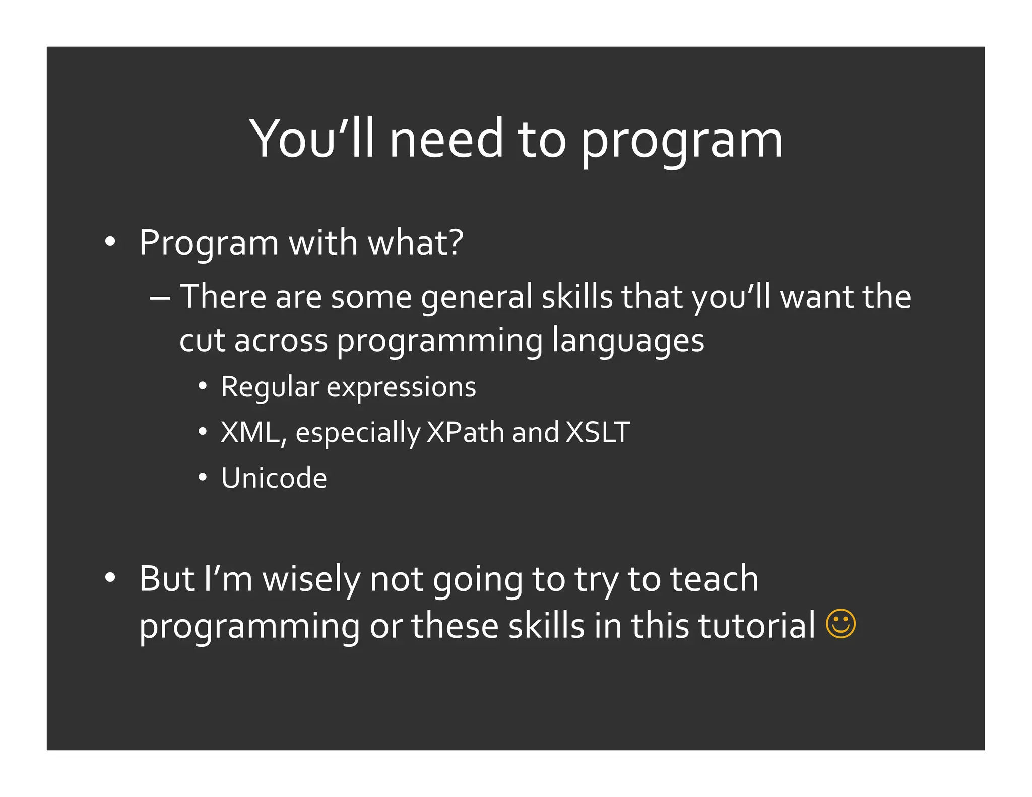 You’ll	
  need	
  to	
  program	
  
•  Program	
  with	
  what?	
  
    –  There	
  are	
  some	
  general	
  skills	
  that	
  you’ll	
  want	
  the	
  
       cut	
  across	
  programming	
  languages	
  
         •  Regular	
  expressions	
  
         •  XML,	
  especially	
  XPath	
  and	
  XSLT	
  
         •  Unicode	
  


•  But	
  I’m	
  wisely	
  not	
  going	
  to	
  try	
  to	
  teach	
  
   programming	
  or	
  these	
  skills	
  in	
  this	
  tutorial	
  	
  
 