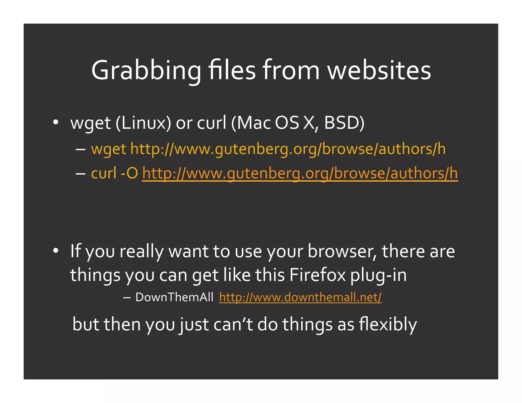Grabbing	
  ﬁles	
  from	
  websites	
  
•  wget	
  (Linux)	
  or	
  curl	
  (Mac	
  OS	
  X,	
  BSD)	
  
     –  wget	
  http://www.gutenberg.org/browse/authors/h	
  
     –  curl	
  -­‐O	
  http://www.gutenberg.org/browse/authors/h	
  



•  If	
  you	
  really	
  want	
  to	
  use	
  your	
  browser,	
  there	
  are	
  
   things	
  you	
  can	
  get	
  like	
  this	
  Firefox	
  plug-­‐in	
  
                 –  DownThemAll	
  	
  http://www.downthemall.net/	
  

	
  	
  	
  	
  	
  but	
  then	
  you	
  just	
  can’t	
  do	
  things	
  as	
  ﬂexibly	
  
 