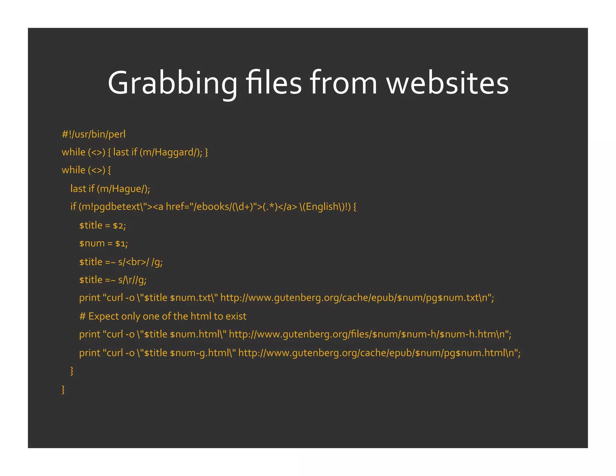 Grabbing	
  ﬁles	
  from	
  websites	
  
#!/usr/bin/perl	
  	
  	
  	
  	
  	
  	
  	
  	
  	
  	
  	
  	
  	
  	
  	
  	
  	
  	
  	
  	
  	
  	
  	
  	
  	
  	
  	
  	
  	
  	
  	
  	
  	
  	
  	
  	
  	
  	
  	
  	
  	
  	
  	
  	
  	
  	
  	
  	
  	
  	
  	
  	
  	
  	
  	
  	
  	
  	
  	
  	
  	
  	
  	
  	
  	
  	
  	
  	
  	
  	
  	
  	
  	
  	
  	
  	
  	
  	
  	
  	
  	
  	
  	
  	
  	
  	
  	
  	
  	
  	
  	
  	
  	
  	
  	
  	
  	
  	
  	
  	
  	
  	
  	
  	
  	
  	
  	
  	
  	
  	
  	
  
while	
  (<>)	
  {	
  last	
  if	
  (m/Haggard/);	
  }	
  
while	
  (<>)	
  {	
  
	
  	
  	
  	
  last	
  if	
  (m/Hague/);	
  
	
  	
  	
  	
  if	
  (m!pgdbetext"><a	
  href="/ebooks/(d+)">(.*)</a>	
  (English)!)	
  {	
  
	
  	
  	
  	
  	
  	
  	
  	
  $title	
  =	
  $2;	
  
	
  	
  	
  	
  	
  	
  	
  	
  $num	
  =	
  $1;	
  
	
  	
  	
  	
  	
  	
  	
  	
  $title	
  =~	
  s/<br>/	
  /g;	
  
	
  	
  	
  	
  	
  	
  	
  	
  $title	
  =~	
  s/r//g;	
  
	
  	
  	
  	
  	
  	
  	
  	
  print	
  "curl	
  -­‐o	
  "$title	
  $num.txt"	
  http://www.gutenberg.org/cache/epub/$num/pg$num.txtn";	
  
	
  	
  	
  	
  	
  	
  	
  	
  #	
  Expect	
  only	
  one	
  of	
  the	
  html	
  to	
  exist	
  	
  	
  	
  	
  	
  	
  	
  	
  	
  	
  	
  	
  	
  	
  	
  	
  	
  	
  	
  	
  	
  	
  	
  	
  	
  	
  	
  	
  	
  	
  	
  	
  	
  	
  	
  	
  	
  	
  	
  	
  	
  	
  	
  	
  	
  	
  	
  	
  	
  	
  	
  	
  	
  	
  	
  	
  	
  	
  	
  	
  	
  	
  	
  	
  	
  	
  	
  	
  	
  	
  	
  	
  	
  	
  	
  	
  	
  	
  	
  	
  
	
  	
  	
  	
  	
  	
  	
  	
  print	
  "curl	
  -­‐o	
  "$title	
  $num.html"	
  http://www.gutenberg.org/ﬁles/$num/$num-­‐h/$num-­‐h.htmn";	
  
	
  	
  	
  	
  	
  	
  	
  	
  print	
  "curl	
  -­‐o	
  "$title	
  $num-­‐g.html"	
  http://www.gutenberg.org/cache/epub/$num/pg$num.htmln";	
  
	
  	
  	
  	
  }	
  
}	
  
	
  
 