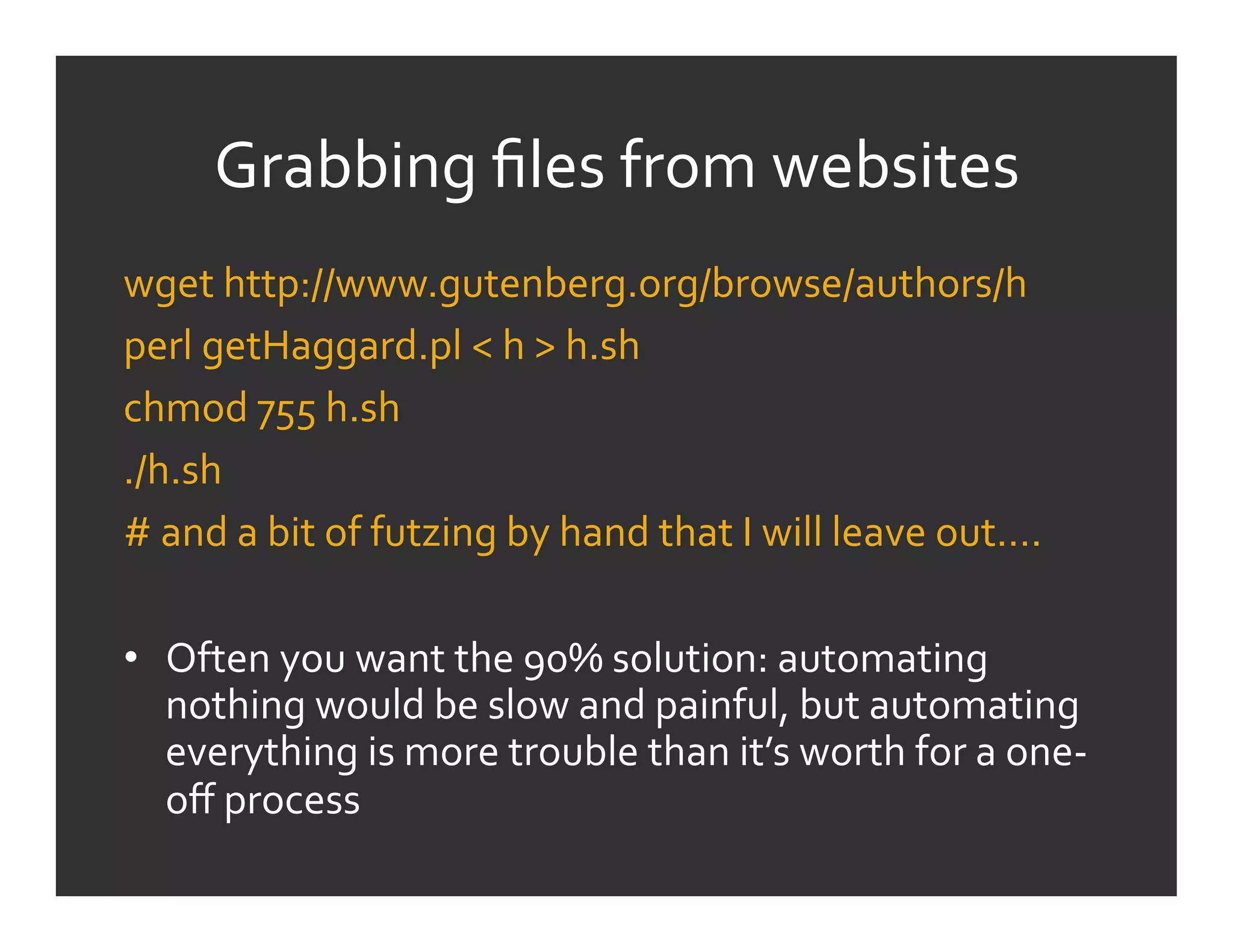 Grabbing	
  ﬁles	
  from	
  websites	
  
wget	
  http://www.gutenberg.org/browse/authors/h	
  
perl	
  getHaggard.pl	
  <	
  h	
  >	
  h.sh	
  
chmod	
  755	
  h.sh	
  
./h.sh	
  
#	
  and	
  a	
  bit	
  of	
  futzing	
  by	
  hand	
  that	
  I	
  will	
  leave	
  out….	
  
	
  
•  Often	
  you	
  want	
  the	
  90%	
  solution:	
  automating	
  
     nothing	
  would	
  be	
  slow	
  and	
  painful,	
  but	
  automating	
  
     everything	
  is	
  more	
  trouble	
  than	
  it’s	
  worth	
  for	
  a	
  one-­‐
     oﬀ	
  process	
  
 