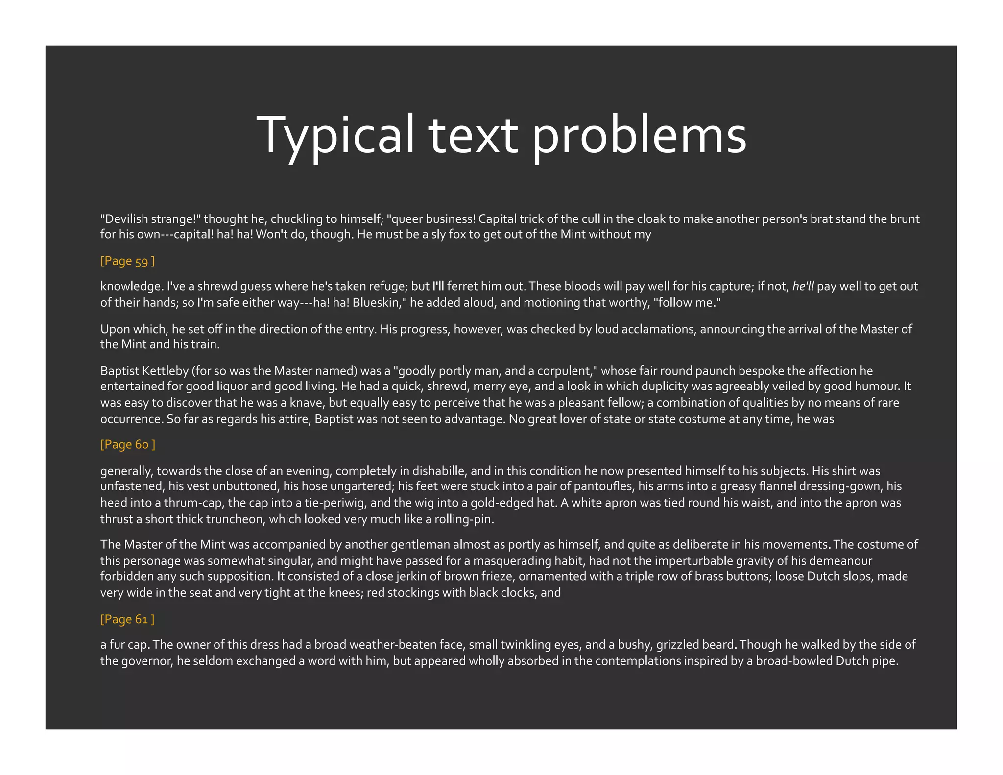 Typical	
  text	
  problems	
  
"Devilish	
  strange!"	
  thought	
  he,	
  chuckling	
  to	
  himself;	
  "queer	
  business!	
  Capital	
  trick	
  of	
  the	
  cull	
  in	
  the	
  cloak	
  to	
  make	
  another	
  person's	
  brat	
  stand	
  the	
  brunt	
  
for	
  his	
  own-­‐-­‐-­‐capital!	
  ha!	
  ha!	
  Won't	
  do,	
  though.	
  He	
  must	
  be	
  a	
  sly	
  fox	
  to	
  get	
  out	
  of	
  the	
  Mint	
  without	
  my	
  	
  

[Page	
  59	
  ]	
  	
  
knowledge.	
  I've	
  a	
  shrewd	
  guess	
  where	
  he's	
  taken	
  refuge;	
  but	
  I'll	
  ferret	
  him	
  out.	
  These	
  bloods	
  will	
  pay	
  well	
  for	
  his	
  capture;	
  if	
  not,	
  he'll	
  pay	
  well	
  to	
  get	
  out	
  
of	
  their	
  hands;	
  so	
  I'm	
  safe	
  either	
  way-­‐-­‐-­‐ha!	
  ha!	
  Blueskin,"	
  he	
  added	
  aloud,	
  and	
  motioning	
  that	
  worthy,	
  "follow	
  me."	
  

Upon	
  which,	
  he	
  set	
  oﬀ	
  in	
  the	
  direction	
  of	
  the	
  entry.	
  His	
  progress,	
  however,	
  was	
  checked	
  by	
  loud	
  acclamations,	
  announcing	
  the	
  arrival	
  of	
  the	
  Master	
  of	
  
the	
  Mint	
  and	
  his	
  train.	
  

Baptist	
  Kettleby	
  (for	
  so	
  was	
  the	
  Master	
  named)	
  was	
  a	
  "goodly	
  portly	
  man,	
  and	
  a	
  corpulent,"	
  whose	
  fair	
  round	
  paunch	
  bespoke	
  the	
  aﬀection	
  he	
  
entertained	
  for	
  good	
  liquor	
  and	
  good	
  living.	
  He	
  had	
  a	
  quick,	
  shrewd,	
  merry	
  eye,	
  and	
  a	
  look	
  in	
  which	
  duplicity	
  was	
  agreeably	
  veiled	
  by	
  good	
  humour.	
  It	
  
was	
  easy	
  to	
  discover	
  that	
  he	
  was	
  a	
  knave,	
  but	
  equally	
  easy	
  to	
  perceive	
  that	
  he	
  was	
  a	
  pleasant	
  fellow;	
  a	
  combination	
  of	
  qualities	
  by	
  no	
  means	
  of	
  rare	
  
occurrence.	
  So	
  far	
  as	
  regards	
  his	
  attire,	
  Baptist	
  was	
  not	
  seen	
  to	
  advantage.	
  No	
  great	
  lover	
  of	
  state	
  or	
  state	
  costume	
  at	
  any	
  time,	
  he	
  was	
  	
  
[Page	
  60	
  ]	
  	
  

generally,	
  towards	
  the	
  close	
  of	
  an	
  evening,	
  completely	
  in	
  dishabille,	
  and	
  in	
  this	
  condition	
  he	
  now	
  presented	
  himself	
  to	
  his	
  subjects.	
  His	
  shirt	
  was	
  
unfastened,	
  his	
  vest	
  unbuttoned,	
  his	
  hose	
  ungartered;	
  his	
  feet	
  were	
  stuck	
  into	
  a	
  pair	
  of	
  pantouﬂes,	
  his	
  arms	
  into	
  a	
  greasy	
  ﬂannel	
  dressing-­‐gown,	
  his	
  
head	
  into	
  a	
  thrum-­‐cap,	
  the	
  cap	
  into	
  a	
  tie-­‐periwig,	
  and	
  the	
  wig	
  into	
  a	
  gold-­‐edged	
  hat.	
  A	
  white	
  apron	
  was	
  tied	
  round	
  his	
  waist,	
  and	
  into	
  the	
  apron	
  was	
  
thrust	
  a	
  short	
  thick	
  truncheon,	
  which	
  looked	
  very	
  much	
  like	
  a	
  rolling-­‐pin.	
  
The	
  Master	
  of	
  the	
  Mint	
  was	
  accompanied	
  by	
  another	
  gentleman	
  almost	
  as	
  portly	
  as	
  himself,	
  and	
  quite	
  as	
  deliberate	
  in	
  his	
  movements.	
  The	
  costume	
  of	
  
this	
  personage	
  was	
  somewhat	
  singular,	
  and	
  might	
  have	
  passed	
  for	
  a	
  masquerading	
  habit,	
  had	
  not	
  the	
  imperturbable	
  gravity	
  of	
  his	
  demeanour	
  
forbidden	
  any	
  such	
  supposition.	
  It	
  consisted	
  of	
  a	
  close	
  jerkin	
  of	
  brown	
  frieze,	
  ornamented	
  with	
  a	
  triple	
  row	
  of	
  brass	
  buttons;	
  loose	
  Dutch	
  slops,	
  made	
  
very	
  wide	
  in	
  the	
  seat	
  and	
  very	
  tight	
  at	
  the	
  knees;	
  red	
  stockings	
  with	
  black	
  clocks,	
  and	
  	
  

[Page	
  61	
  ]	
  	
  
a	
  fur	
  cap.	
  The	
  owner	
  of	
  this	
  dress	
  had	
  a	
  broad	
  weather-­‐beaten	
  face,	
  small	
  twinkling	
  eyes,	
  and	
  a	
  bushy,	
  grizzled	
  beard.	
  Though	
  he	
  walked	
  by	
  the	
  side	
  of	
  
the	
  governor,	
  he	
  seldom	
  exchanged	
  a	
  word	
  with	
  him,	
  but	
  appeared	
  wholly	
  absorbed	
  in	
  the	
  contemplations	
  inspired	
  by	
  a	
  broad-­‐bowled	
  Dutch	
  pipe.	
  
 